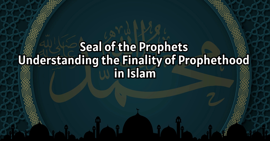 Seal of the Prophets: Understanding the Finality of Prophethood in Islam